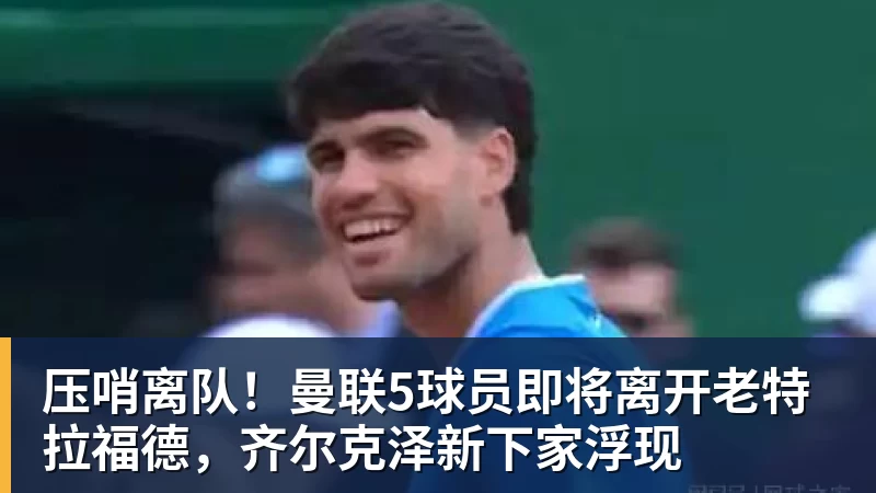 尊龙凯时压哨离队！曼联5球员即将离开老特拉福德，齐尔克泽新下家浮现
