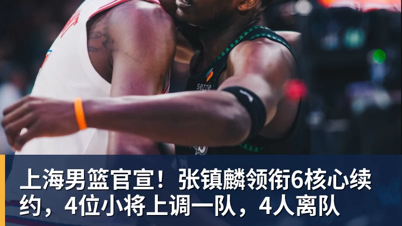 尊龙凯时上海男篮官宣！张镇麟领衔6核心续约，4位小将上调一队，4人离队