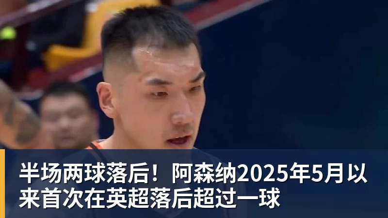 尊龙凯时半场两球落后！阿森纳2025年5月以来首次在英超落后超过一球